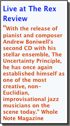 Live at The Rex Review
“With the release of pianist and composer Andrew Boniwell’s second CD with his stellar ensemble, The Uncertainty Principle, he has once again established himself as one of the most creative, non-Euclidian, improvisational jazz musicians on the scene today.” Whole Note Magazine