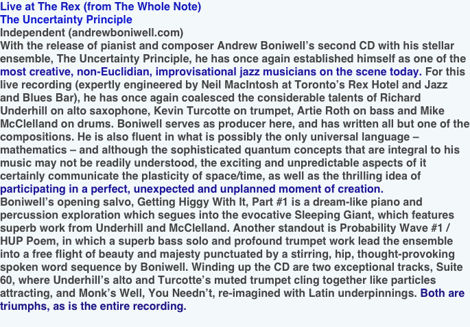 Live at The Rex (from The Whole Note)
The Uncertainty Principle
Independent (andrewboniwell.com)
With the release of pianist and composer Andrew Boniwell’s second CD with his stellar ensemble, The Uncertainty Principle, he has once again established himself as one of the most creative, non-Euclidian, improvisational jazz musicians on the scene today. For this live recording (expertly engineered by Neil MacIntosh at Toronto’s Rex Hotel and Jazz and Blues Bar), he has once again coalesced the considerable talents of Richard Underhill on alto saxophone, Kevin Turcotte on trumpet, Artie Roth on bass and Mike McClelland on drums. Boniwell serves as producer here, and has written all but one of the compositions. He is also fluent in what is possibly the only universal language – mathematics – and although the sophisticated quantum concepts that are integral to his music may not be readily understood, the exciting and unpredictable aspects of it certainly communicate the plasticity of space/time, as well as the thrilling idea of participating in a perfect, unexpected and unplanned moment of creation.
Boniwell’s opening salvo, Getting Higgy With It, Part #1 is a dream-like piano and percussion exploration which segues into the evocative Sleeping Giant, which features superb work from Underhill and McClelland. Another standout is Probability Wave #1 / HUP Poem, in which a superb bass solo and profound trumpet work lead the ensemble into a free flight of beauty and majesty punctuated by a stirring, hip, thought-provoking spoken word sequence by Boniwell. Winding up the CD are two exceptional tracks, Suite 60, where Underhill’s alto and Turcotte’s muted trumpet cling together like particles attracting, and Monk’s Well, You Needn’t, re-imagined with Latin underpinnings. Both are triumphs, as is the entire recording.
